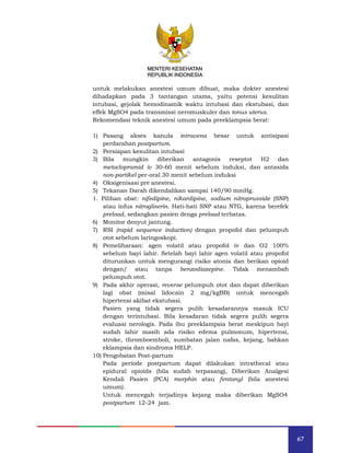 67
MENTERI KESEHATAN
REPUBLIK INDONESIA
untuk melakukan anestesi umum dibuat, maka dokter anestesi
dihadapkan pada 3 tantangan utama, yaitu potensi kesulitan
intubasi, gejolak hemodinamik waktu intubasi dan ekstubasi, dan
effek MgSO4 pada transmissi neromuskuler dan tonus uterus.
Rekomendasi teknik anestesi umum pada preeklampsia berat:
1) Pasang akses kanula intravena besar untuk antisipasi
perdarahan postpartum.
2) Persiapan kesulitan intubasi
3) Bila mungkin diberikan antagonis reseptot H2 dan
metoclopramid iv 30-60 menit sebelum induksi, dan antasida
non-partikel per-oral 30 menit sebelum induksi
4) Oksigenisasi pre anestesi.
5) Tekanan Darah dikendalikan sampai 140/90 mmHg.
1. Pilihan obat: nifedipine, nikardipine, sodium nitroprusside (SNP)
atau infus nitrogliserin. Hati-hati SNP atau NTG, karena berefek
preload, sedangkan pasien denga preload terbatas.
6) Monitor denyut jantung.
7) RSI (rapid sequence induction) dengan propofol dan pelumpuh
otot sebelum laringoskopi.
8) Pemeliharaan: agen volatil atau propofol iv dan O2 100%
sebelum bayi lahir. Setelah bayi lahir agen volatil atau propofol
diturunkan untuk mengurangi risiko atonia dan berikan opioid
dengan/ atau tanpa benzodiazepine. Tidak menambah
pelumpuh otot.
9) Pada akhir operasi, reverse pelumpuh otot dan dapat diberikan
lagi obat (misal lidocain 2 mg/kgBB) untuk mencegah
hipertensi akibat ekstubasi.
Pasien yang tidak segera pulih kesadarannya masuk ICU
dengan terintubasi. Bila kesadaran tidak segera pulih segera
evaluasi nerologis. Pada ibu preeklampsia berat meskipun bayi
sudah lahir masih ada risiko edema pulmonum, hipertensi,
stroke, thromboemboli, sumbatan jalan nafas, kejang, bahkan
eklampsia dan sindroma HELP.
10) Pengobatan Post-partum
Pada periode postpartum dapat dilakukan intrathecal atau
epidural opioids (bila sudah terpasang), Diberikan Analgesi
Kendali Pasien (PCA) morphin atau fentanyl (bila anestesi
umum).
Untuk mencegah terjadinya kejang maka diberikan MgSO4
postpartum 12-24 jam.
MENTERI KESEHATAN
REPUBLIK INDONESIA
 