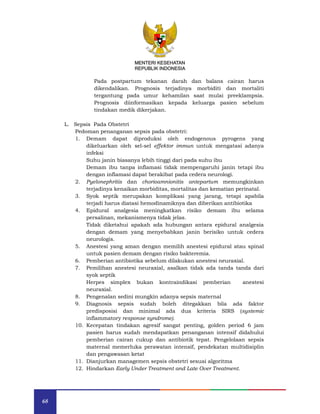 68
MENTERI KESEHATAN
REPUBLIK INDONESIA
Pada postpartum tekanan darah dan balans cairan harus
dikendalikan. Prognosis terjadinya morbiditi dan mortaliti
tergantung pada umur kehamilan saat mulai preeklampsia.
Prognosis diinformasikan kepada keluarga pasien sebelum
tindakan medik dikerjakan.
L. Sepsis Pada Obstetri
Pedoman penanganan sepsis pada obstetri:
1. Demam dapat diproduksi oleh endogenous pyrogens yang
dikeluarkan oleh sel-sel effektor immun untuk mengatasi adanya
infeksi
Suhu janin biasanya lebih tinggi dari pada suhu ibu
Demam ibu tanpa inflamasi tidak mempengaruhi janin tetapi ibu
dengan inflamasi dapat berakibat pada cedera neurologi.
2. Pyelonephritis dan chorioamnionitis antepartum memungkinkan
terjadinya kenaikan morbiditas, mortalitas dan kematian perinatal.
3. Syok septik merupakan komplikasi yang jarang, tetapi apabila
terjadi harus diatasi hemodinamiknya dan diberikan antibiotika
4. Epidural analgesia meningkatkan risiko demam ibu selama
persalinan, mekanismenya tidak jelas.
Tidak diketahui apakah ada hubungan antara epidural analgesia
dengan demam yang menyebabkan janin berisiko untuk cedera
neurologis.
5. Anestesi yang aman dengan memilih anestesi epidural atau spinal
untuk pasien demam dengan risiko bakteremia.
6. Pemberian antibiotika sebelum dilakukan anestesi neuraxial.
7. Pemilihan anestesi neuraxial, asalkan tidak ada tanda tanda dari
syok septik
Herpes simplex bukan kontraindikasi pemberian anestesi
neuraxial.
8. Pengenalan sedini mungkin adanya sepsis maternal
9. Diagnosis sepsis sudah boleh ditegakkan bila ada faktor
predisposisi dan minimal ada dua kriteria SIRS (systemic
inflammatory response syndrome).
10. Kecepatan tindakan agresif sangat penting, golden period 6 jam
pasien harus sudah mendapatkan penanganan intensif didahului
pemberian cairan cukup dan antibiotik tepat. Pengelolaan sepsis
maternal memerluka perawatan intensif, pendekatan multidisiplin
dan pengawasan ketat
11. Dianjurkan managemen sepsis obstetri sesuai algoritma
12. Hindarkan Early Under Treatment and Late Over Treatment.
MENTERI KESEHATAN
REPUBLIK INDONESIA
 