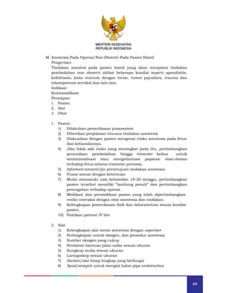 69
MENTERI KESEHATAN
REPUBLIK INDONESIA
M. Anestesia Pada Operasi Non Obstetri Pada Pasien Hamil
Pengertian:
Tindakan anestesi pada pasien hamil yang akan menjalani tindakan
pembedahan non obstetri akibat beberapa kondisi seperti apendisitis,
kolelitiasis, kista ovarium dengan torsio, tumor payudara, trauma dan
inkompetensi servikal dan lain-lain.
Indikasi:
Kontraindikasi:
Persiapan:
1. Pasien
2. Alat
3. Obat
1. Pasien:
1) Dilakukan pemeriksaan praanestesi
2) Diberikan penjelasan rencana tindakan anestesia
3) Diskusikan dengan pasien mengenai risiko anestesia pada fetus
dan kehamilannya.
4) Jika tidak ada risiko yang meningkat pada ibu, pertimbangkan
penundaan pembedahan hingga trimester kedua untuk
meminimalisasi atau mengeliminasi paparan obat-obatan
terhadap fetus selama trimester pertama.
5) Informed consent/ijin persetujuan tindakan anestesia
6) Puasa sesuai dengan ketentuan
7) Mulai memasuki usia kehamilan 18-20 minggu, pertimbangkan
pasien tersebut memiliki “lambung penuh” dan pertimbangkan
pencegahan terhadap apirasi.
8) Medikasi dan premedikasi pasien yang telah dipertimbangkan
resiko interaksi dengan obat anestesia dan tindakan.
9) Kelengkapan pemeriksaan fisik dan laboratorium sesuai kondisi
pasien.
10) Pastikan patensi IV line
2. Alat:
1) Kelengkapan alat mesin anestesia dengan vaporizer
2) Perlengkapan untuk oksigen, dan prosedur anestesia
3) Sumber oksigen yang cukup
4) Peralatan bantuan jalan nafas sesuai ukuran
5) Sungkup muka sesuai ukuran
6) Laringoskop sesuai ukuran
7) Suction/alat hisap lengkap yang berfungsi
8) Spuit/semprit untuk mengisi balon pipa endotrachea
MENTERI KESEHATAN
REPUBLIK INDONESIA
 