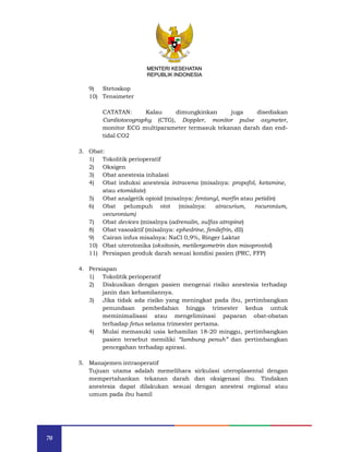 70
MENTERI KESEHATAN
REPUBLIK INDONESIA
9) Stetoskop
10) Tensimeter
CATATAN: Kalau dimungkinkan juga disediakan
Cardiotocography (CTG), Doppler, monitor pulse oxymeter,
monitor ECG multiparameter termasuk tekanan darah dan end-
tidal CO2
3. Obat:
1) Tokolitik perioperatif
2) Oksigen
3) Obat anestesia inhalasi
4) Obat induksi anestesia intravena (misalnya: propofol, ketamine,
atau etomidate)
5) Obat analgetik opioid (misalnya: fentanyl, morfin atau petidin)
6) Obat pelumpuh otot (misalnya: atracurium, rocuronium,
vecuronium)
7) Obat devices (misalnya (adrenalin, sulfas atropine)
8) Obat vasoaktif (misalnya: ephedrine, fenilefrin, dll)
9) Cairan infus misalnya: NaCl 0,9%, Ringer Laktat
10) Obat uterotonika (oksitosin, metilergometrin dan misoprostol)
11) Persiapan produk darah sesuai kondisi pasien (PRC, FFP)
4. Persiapan
1) Tokolitik perioperatif
2) Diskusikan dengan pasien mengenai risiko anestesia terhadap
janin dan kehamilannya.
3) Jika tidak ada risiko yang meningkat pada ibu, pertimbangkan
penundaan pembedahan hingga trimester kedua untuk
meminimalisasi atau mengeliminasi paparan obat-obatan
terhadap fetus selama trimester pertama.
4) Mulai memasuki usia kehamilan 18-20 minggu, pertimbangkan
pasien tersebut memiliki “lambung penuh” dan pertimbangkan
pencegahan terhadap apirasi.
5. Manajemen intraoperatif
Tujuan utama adalah memelihara sirkulasi uteroplasental dengan
mempertahankan tekanan darah dan oksigenasi ibu. Tindakan
anestesia dapat dilakukan sesuai dengan anestesi regional atau
umum pada ibu hamil
MENTERI KESEHATAN
REPUBLIK INDONESIA
 