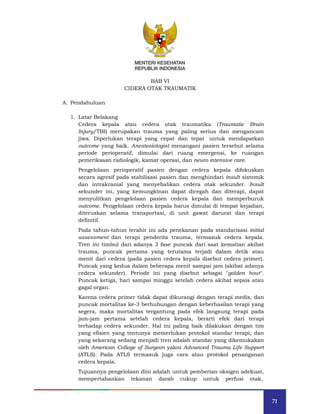 71
MENTERI KESEHATAN
REPUBLIK INDONESIA
BAB VI
CIDERA OTAK TRAUMATIK
A. Pendahuluan
1. Latar Belakang
Cedera kepala atau cedera otak traumatika (Traumatic Brain
Injury/TBI) merupakan trauma yang paling serius dan mengancam
jiwa. Diperlukan terapi yang cepat dan tepat untuk mendapatkan
outcome yang baik. Anestesiologist menangani pasien tersebut selama
periode perioperatif, dimulai dari ruang emergensi, ke ruangan
pemeriksaan radiologik, kamar operasi, dan neuro intensive care.
Pengelolaan perioperatif pasien dengan cedera kepala difokuskan
secara agresif pada stabilisasi pasien dan menghindari insult sistemik
dan intrakranial yang menyebabkan cedera otak sekunder. Insult
sekunder ini, yang kemungkinan dapat dicegah dan diterapi, dapat
menyulitkan pengelolaan pasien cedera kepala dan memperburuk
outcome. Pengelolaan cedera kepala harus dimulai di tempat kejadian,
diteruskan selama transportasi, di unit gawat darurat dan terapi
definitif.
Pada tahun-tahun terahir ini ada penekanan pada standarisasi initial
assessment dan terapi penderita trauma, termasuk cedera kepala.
Tren ini timbul dari adanya 3 fase puncak dari saat kematian akibat
trauma, puncak pertama yang terutama terjadi dalam detik atau
menit dari cedera (pada pasien cedera kepala disebut cedera primer).
Puncak yang kedua dalam beberapa menit sampai jam (akibat adanya
cedera sekunder). Periode ini yang disebut sebagai "golden hour".
Puncak ketiga, hari sampai minggu setelah cedera akibat sepsis atau
gagal organ.
Karena cedera primer tidak dapat dikurangi dengan terapi medis, dan
puncak mortalitas ke-3 berhubungan dengan keberhasilan terapi yang
segera, maka mortalitas tergantung pada efek langsung terapi pada
jam-jam pertama setelah cedera kepala, berarti efek dari terapi
terhadap cedera sekunder. Hal ini paling baik dilakukan dengan tim
yang efisien yang tentunya memerlukan protokol standar terapi, dan
yang sekarang sedang menjadi tren adalah standar yang dikemukakan
oleh American College of Surgeon yakni Advanced Trauma Life Support
(ATLS). Pada ATLS termasuk juga cara atau protokol penanganan
cedera kepala.
Tujuannya pengelolaan dini adalah untuk pemberian oksigen adekuat,
mempertahankan tekanan darah cukup untuk perfusi otak,
MENTERI KESEHATAN
REPUBLIK INDONESIA
 