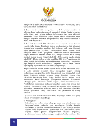 72
MENTERI KESEHATAN
REPUBLIK INDONESIA
menghindari cedera otak sekunder, identifikasi lesi massa yang perlu
untuk tindakan pembedahan.
Cedera otak traumatik merupakan penyebab utama kematian di
seluruh dunia pada usia antara 5 sampai 35 tahun. Angka kematian
lebih tinggi pada negara sedang berkembang dan yang ekonomi
menengah. Angka kematian akibat cedera kepala diramalkan akan
menjadi penyebab kematian ketiga terbesar dari seluruh kematian di
dunia pada tahun 2010.
Cedera otak traumatik diklasifikasikan berdasarkan beratnya trauma
yang terjadi, tingkat kesadaran segera setelah cedera otak, ataupun
berdasarkan kerusakan struktur dari jaringan otak yang dijumpai
pada pemeriksaaan CT-Scan. Penggolongan yang dipakai pada
sebagian besar pusat pelayanan kesehatan adalah berdasarkan
tingkat kesadaran setelah cedera otak, dengan ukuran GCS, dibagi
menjadi cedera kepala ringan bila GCS 14-15, cedera kepala sedang
bila GCS 9-13 dan cedera kepala berat bila GCS ≤ 8. Penggolongan ini
selain untuk menentukan penatalaksanaan yang akan dilakukan,
juga berguna dalam menentukan prognosis. Makin berat cedera
kepala yang terjadi maka makin buruk prognosisnya.
Angka kematian pasien cedera kepala berat adalah 39 sampai 51%.
Di Asia, dimana sebagian besar merupakan negara sedang
berkembang dan populasi serta transportasi yang meningkat pesat
dalam beberapa dekade terakhir angka kejadian cedera otak
traumatik cenderung lebih tinggi. Pasien cedera kepala berat
mempunyai resiko timbulnya peningkatan tekanan intrakranial
sehingga perlu dilakukan usaha segera untuk menurunkannya.
Pembedahan merupakan tindakan terhadap cedera otak primer dan
struktur disekitarnya yang mengalami perubahan atau gangguan,
sedangkan pencegahan terhadap cedera otak sekunder dilakukan
dengan pemberian terapi obat-obatan dan perawatan di ruang
intensif.
Dipandang dari sudut waktu dan berat ringannya cedera otak yang
terjadi, proses cedera otak dibagi:
a. Proses primer
Ini adalah kerusakan otak tahap pertama yang diakibatkan oleh
benturan/proses mekanik yang membentur kepala. Derajat
kerusakan tergantung pada kuatnya benturan dan arahnya, kondisi
kepala yang bergerak/diam, percepatan dan perlambatan gerak
kepala. Proses primer mengakibatkan fraktur tengkorak,
perdarahan segera dalam rongga tengkorak/otak, robekan dan
MENTERI KESEHATAN
REPUBLIK INDONESIA
 