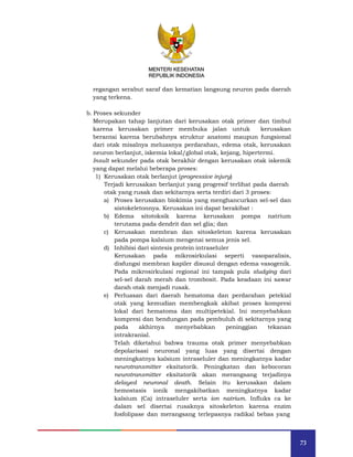 73
MENTERI KESEHATAN
REPUBLIK INDONESIA
regangan serabut saraf dan kematian langsung neuron pada daerah
yang terkena.
b. Proses sekunder
Merupakan tahap lanjutan dari kerusakan otak primer dan timbul
karena kerusakan primer membuka jalan untuk kerusakan
berantai karena berubahnya struktur anatomi maupun fungsional
dari otak misalnya meluasnya perdarahan, edema otak, kerusakan
neuron berlanjut, iskemia lokal/global otak, kejang, hipertermi.
Insult sekunder pada otak berakhir dengan kerusakan otak iskemik
yang dapat melalui beberapa proses:
1) Kerusakan otak berlanjut (progressive injury)
Terjadi kerusakan berlanjut yang progresif terlihat pada daerah
otak yang rusak dan sekitarnya serta terdiri dari 3 proses:
a) Proses kerusakan biokimia yang menghancurkan sel-sel dan
sistokeletonnya. Kerusakan ini dapat berakibat :
b) Edema sitotoksik karena kerusakan pompa natrium
terutama pada dendrit dan sel glia; dan
c) Kerusakan membran dan sitoskeleton karena kerusakan
pada pompa kalsium mengenai semua jenis sel.
d) Inhibisi dari sintesis protein intraseluler
Kerusakan pada mikrosirkulasi seperti vasoparalisis,
disfungsi membran kapiler disusul dengan edema vasogenik.
Pada mikrosirkulasi regional ini tampak pula sludging dari
sel-sel darah merah dan trombosit. Pada keadaan ini sawar
darah otak menjadi rusak.
e) Perluasan dari daerah hematoma dan perdarahan petekial
otak yang kemudian membengkak akibat proses kompresi
lokal dari hematoma dan multipetekial. Ini menyebabkan
kompresi dan bendungan pada pembuluh di sekitarnya yang
pada akhirnya menyebabkan peninggian tekanan
intrakranial.
Telah diketahui bahwa trauma otak primer menyebabkan
depolarisasi neuronal yang luas yang disertai dengan
meningkatnya kalsium intraseluler dan meningkatnya kadar
neurotransmitter eksitatorik. Peningkatan dan kebocoran
neurotransmitter eksitatorik akan merangsang terjadinya
delayed neuronal death. Selain itu kerusakan dalam
hemostasis ionik mengakibatkan meningkatnya kadar
kalsium (Ca) intraseluler serta ion natrium. Influks ca ke
dalam sel disertai rusaknya sitoskeleton karena enzim
fosfolipase dan merangsang terlepasnya radikal bebas yang
MENTERI KESEHATAN
REPUBLIK INDONESIA
 