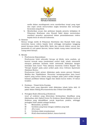 75
MENTERI KESEHATAN
REPUBLIK INDONESIA
medis dalam mendiagnosis serta memberikan terapi yang tepat
dan cepat untuk menurunkan angka kematian dan mencegah
kecacatan yang berat.
b. Memberikan acuan dan pedoman kepada penentu kebijakan di
Pelayanan Kesehatan atau Rumah Sakit dalam menentukan
standard prosedur operasional dalam penatalaksanaan cedera
kepala berat di seluruh Indonesia.
D. Sasaran
Semua tenaga medis di Pelayanan Kesehatan dan Rumah Sakit yang
menerima kasus cedera kepala berat sehingga merupakan tanggung
jawab bersama dokter SpAn.KNA, SpAn dan seluruh dokter umum dan
paramedis di unit gawat darurat, kamar bedah ruang rawat intensif dan
ruang rawat lainnya.
E. Metode
1. Penelusuran Kepustakaan
Penelusuran bukti sekunder berupa uji klinik, meta analisis, uji
kontrol teracak sama (randomized control trial), telaah sistematik
ataupun pedoman berbasis bukti sistematik dilakukan dengan
memakai kata kunci “Tata laksana Anestesia Cedera Kepala” dan
“Derajat kepala“ pada judul artikel pada situs Cohrane Systematic
Database Review.
Penelusuran bukti primer dilakukan pada mesin pencari Pubmed,
Medline dan Tripdatabase. Pencarian mempergunakan kata kunci
seperti yang tertera diatas yang terdapat pada judul artikel dengan
batasan publikasi bahasa Inggris dan dalam kurun waktu 10 tahun
terakhir.
2. Penilaian – Telaah Kritis Pustaka
Setiap bukti yang diperoleh telah dilakukan telaah kritis oleh 10
pakar dalam bidang Neuroanestesia dan Critical Care (KNA)
3. Peringkat Bukti (Hierarchy of Evidence)
Level of evidence yang ditentukan berdasarkan klasifikasi yang
dikeluarkan oleh Oxford Centre For Evidence Based Medicine Levels of
Evidence yang dimodifikasi untuk keperluan praktis, sehingga
peringkat bukti adalah sebagai berikut:
IA Metanalisis, uji klinis
IB Uji klinis yang besar dengan validitas yang baik
IC All or none
II Uji klinis tidak terandomisasi
III Studi observasional (kohort, kasus kontrol)
MENTERI KESEHATAN
REPUBLIK INDONESIA
 
