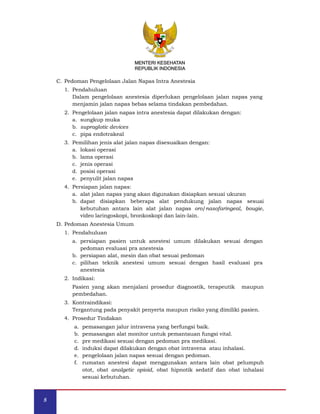 MENTERI KESEHATAN
REPUBLIK INDONESIA
C. Pedoman Pengelolaan Jalan Napas Intra Anestesia
1. Pendahuluan
Dalam pengelolaan anestesia diperlukan pengelolaan jalan napas yang
menjamin jalan napas bebas selama tindakan pembedahan.
2. Pengelolaan jalan napas intra anestesia dapat dilakukan dengan:
a. sungkup muka
b. supraglotic devices
c. pipa endotrakeal
3. Pemilihan jenis alat jalan napas disesuaikan dengan:
a. lokasi operasi
b. lama operasi
c. jenis operasi
d. posisi operasi
e. penyulit jalan napas
4. Persiapan jalan napas:
a. alat jalan napas yang akan digunakan disiapkan sesuai ukuran
b. dapat disiapkan beberapa alat pendukung jalan napas sesuai
kebutuhan antara lain alat jalan napas oro/nasofaringeal, bougie,
video laringoskopi, bronkoskopi dan lain-lain.
D. Pedoman Anestesia Umum
1. Pendahuluan
a. persiapan pasien untuk anestesi umum dilakukan sesuai dengan
pedoman evaluasi pra anestesia
b. persiapan alat, mesin dan obat sesuai pedoman
c. pilihan teknik anestesi umum sesuai dengan hasil evaluasi pra
anestesia
2. Indikasi:
Pasien yang akan menjalani prosedur diagnostik, terapeutik maupun
pembedahan.
3. Kontraindikasi:
Tergantung pada penyakit penyerta maupun risiko yang dimiliki pasien.
4. Prosedur Tindakan
a. pemasangan jalur intravena yang berfungsi baik.
b. pemasangan alat monitor untuk pemantauan fungsi vital.
c. pre medikasi sesuai dengan pedoman pra medikasi.
d. induksi dapat dilakukan dengan obat intravena atau inhalasi.
e. pengelolaan jalan napas sesuai dengan pedoman.
f. rumatan anestesi dapat menggunakan antara lain obat pelumpuh
otot, obat analgetic opioid, obat hipnotik sedatif dan obat inhalasi
sesuai kebutuhan.
MENTERI KESEHATAN
REPUBLIK INDONESIA
8
 
