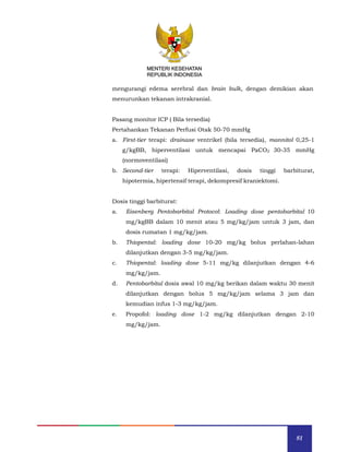 81
MENTERI KESEHATAN
REPUBLIK INDONESIA
mengurangi edema serebral dan brain bulk, dengan demikian akan
menurunkan tekanan intrakranial.
Pasang monitor ICP ( Bila tersedia)
Pertahankan Tekanan Perfusi Otak 50-70 mmHg
a. First-tier terapi: drainase ventrikel (bila tersedia), mannitol 0,25-1
g/kgBB, hiperventilasi untuk mencapai PaCO2 30-35 mmHg
(normoventilasi)
b. Second-tier terapi: Hiperventilasi, dosis tinggi barbiturat,
hipotermia, hipertensif terapi, dekompresif kraniektomi.
Dosis tinggi barbiturat:
a. Eisenberg Pentobarbital Protocol: Loading dose pentobarbital 10
mg/kgBB dalam 10 menit atau 5 mg/kg/jam untuk 3 jam, dan
dosis rumatan 1 mg/kg/jam.
b. Thiopental: loading dose 10-20 mg/kg bolus perlahan-lahan
dilanjutkan dengan 3-5 mg/kg/jam.
c. Thiopental: loading dose 5-11 mg/kg dilanjutkan dengan 4-6
mg/kg/jam.
d. Pentobarbital dosis awal 10 mg/kg berikan dalam waktu 30 menit
dilanjutkan dengan bolus 5 mg/kg/jam selama 3 jam dan
kemudian infus 1-3 mg/kg/jam.
e. Propofol: loading dose 1-2 mg/kg dilanjutkan dengan 2-10
mg/kg/jam.
MENTERI KESEHATAN
REPUBLIK INDONESIA
 
