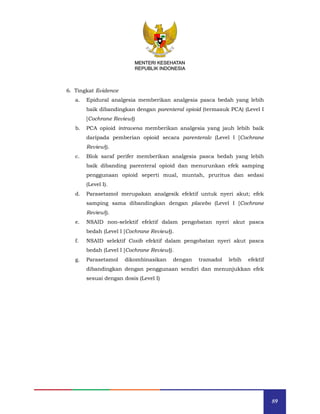 89
MENTERI KESEHATAN
REPUBLIK INDONESIA
6. Tingkat Evidence
a. Epidural analgesia memberikan analgesia pasca bedah yang lebih
baik dibandingkan dengan parenteral opioid (termasuk PCA) (Level I
[Cochrane Review])
b. PCA opioid intravena memberikan analgesia yang jauh lebih baik
daripada pemberian opioid secara parenteralc (Level I [Cochrane
Review]).
c. Blok saraf perifer memberikan analgesia pasca bedah yang lebih
baik dibanding parenteral opioid dan menurunkan efek samping
penggunaan opioid seperti mual, muntah, pruritus dan sedasi
(Level I).
d. Parasetamol merupakan analgesik efektif untuk nyeri akut; efek
samping sama dibandingkan dengan placebo (Level I [Cochrane
Review]).
e. NSAID non-selektif efektif dalam pengobatan nyeri akut pasca
bedah (Level I [Cochrane Review]).
f. NSAID selektif Coxib efektif dalam pengobatan nyeri akut pasca
bedah (Level I [Cochrane Review]).
g. Parasetamol dikombinasikan dengan tramadol lebih efektif
dibandingkan dengan penggunaan sendiri dan menunjukkan efek
sesuai dengan dosis (Level I)
MENTERI KESEHATAN
REPUBLIK INDONESIA
 