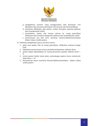 9
MENTERI KESEHATAN
REPUBLIK INDONESIA
g. pengakhiran anestesi yang menggunakan obat pelumpuh otot
diberikan obat penawar pelumpuh otot kecuali ada kontraindikasi.
h. ekstubasi dilakukan jika pasien sudah bernapas spontan-adekuat
dan hemodinamik stabil.
i. pemindahan pasien dari kamar operasi ke ruang pemulihan
dilakukan bila ventilasi-oksigenasi adekuat dan hemodinamik stabil.
j. pemantauan pra dan intra anestesia dicatat/didokumentasikan
dalam rekam medik pasien.
E. Pedoman pengelolaan pasca anestesi umum
1. pada saat pasien tiba di ruang pemulihan, dilakukan evaluasi fungsi
vital.
2. dilakukan pemantauan secara periodik berdasarkan Aldrette Score.
3. pasien dapat dipindahkan ke ruang perawatan apabila Aldrette Score >
8.
4. untuk pasien bedah rawat jalan, pemulangan pasien harus memenuhi
Pads Score = 10.
5. Pemantauan pasca anestesia dicatat/didokumentasikan dalam rekam
medik pasien.
MENTERI KESEHATAN
REPUBLIK INDONESIA
 