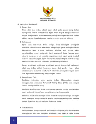 90
MENTERI KESEHATAN
REPUBLIK INDONESIA
B. Nyeri Akut Non-Bedah
1. Pengertian
Nyeri akut non-bedah adalah nyeri akut pada pasien yang bukan
merupakan akibat pembedahan. Nyeri dapat terjadi dengan intensitas
ringan sampai berat akibat keadaan patologi selain pembedahan seperti
akibat trauma, luka bakar dan kondisi penyakit tertentu lainnya.
2. Patogenesa
Nyeri akut non-bedah dapat berupa nyeri nosiseptif, neuropatik
maupun kombinasi dari keduanya. Rangsangan pada nosiseptor akibat
kerusakan pada trauma mekanik, kimiawi dan termal akan
menghasilkan nyeri nosiseptif. Nyeri nosiseptif dapat berupa nyeri
visceral maupun nyeri somatik tergantung dari organ yang menjadi
sumber terjadinya nyeri. Nyeri neuropatik banyak terjadi akibat adanya
kerusakan dari struktur saraf baik perifer maupun sentral.
Proses sensitisasi perifer dan sensitisasi sentral akan terjadi pada nyeri
akut non-bedah akibat besarnya input dari perifer yang akan
diteruskan ke susunan saraf pusat bila tidak ditangani dengan cepat
dan tepat akan berkembang menjadi nyeri kronik.
3. Pemeriksaan Fisis
Penilaian intensitas nyeri pasca bedah dilaksanakan dengan
menggunakan penilaian Numerical Rating Scale (NRS) atau dengan
Visual Analogue Score (VAS).
Penilaian kualitas dan jenis nyeri sangat penting untuk membedakan
nyeri nosiseptif visceral atau somatik, atau nyeri neuropatik.
Penilaian tanda vital lainnya untuk melihat dampak fisiologis bila nyeri
tidak ditangani dengan adekuat seperti terjadinya peningkatan tekanan
darah, frekuensi denyut nadi dan frekuensi nafas.
4. Tata Laksana
Dilaksanakan dengan metode multimodal analgesia yaitu memberikan
obat-obatan dan atau tindakan analgesik yang bekerja pada proses
MENTERI KESEHATAN
REPUBLIK INDONESIA
 