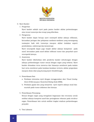 92
MENTERI KESEHATAN
REPUBLIK INDONESIA
C. Nyeri Kanker
1. Pengertian
Nyeri kanker adalah nyeri pada pasien kanker akibat perkembangan
atau invasi tumornya dan terapi yang diberikan.
2. Patogenesa
Nyeri kanker dapat berupa nyeri nosiseptif akibat adanya inflamasi,
kerusakan jaringan dan pelepasan mediator-mediator yang merangsang
nosiseptor baik oleh tumornya maupun akibat tindakan seperti
pembedahan, radioterapi dan kemoterapi.
Nyeri neuropatik dapat juga terjadi akibat adanya kompressi pada
saraf, kerusakan pada saraf akibat infiltrasi tumor dan penyebab nyeri
neuropatik lainnya.
3. Anamnesa
Nyeri kanker dikeluhkan oleh penderita kanker sehubungan dengan
adanya perkembangan tumor sesuai dengan organ yang terkena. Nyeri
kanker dirasakan terus menerus dan biasanya memberat pada malam
hari serta memberat pada keadaan-keadaan tertentu akibat pergerakan
maupun dosis obat yang kurang (nyeri breakthrough).
4. Pemeriksaan fisis
a. Penilaian intensitas nyeri dengan menggunakan skor Visual Analog
Score (VAS) maupun Numerical Rating Scale (NRS).
b. Penilaian gejala lain yang menyertai nyeri seperti adanya mual dan
muntah pada tumor abdomen dan lainnya.
5. Pemeriksaan Penunjang
Sesuai dengan organ yang mengalami keganasan dan terutama untuk
melihat adanya kompresi saraf dan peningkatan tekanan pada struktur
organ. Pemeriksaan lain untuk melihat tingkat stadium perkembangan
penyakit.
6. Tata Laksana
MENTERI KESEHATAN
REPUBLIK INDONESIA
 