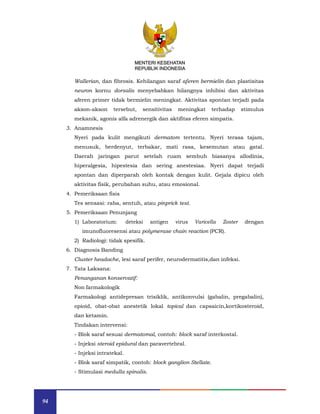 94
MENTERI KESEHATAN
REPUBLIK INDONESIA
Wallerian, dan fibrosis. Kehilangan saraf aferen bermielin dan plastisitas
neuron kornu dorsalis menyebabkan hilangnya inhibisi dan aktivitas
aferen primer tidak bermielin meningkat. Aktivitas spontan terjadi pada
akson-akson tersebut, sensitivitas meningkat terhadap stimulus
mekanik, agonis alfa adrenergik dan aktifitas eferen simpatis.
3. Anamnesis
Nyeri pada kulit mengikuti dermatom tertentu. Nyeri terasa tajam,
menusuk, berdenyut, terbakar, mati rasa, kesemutan atau gatal.
Daerah jaringan parut setelah ruam sembuh biasanya allodinia,
hiperalgesia, hipestesia dan sering anestesiaa. Nyeri dapat terjadi
spontan dan diperparah oleh kontak dengan kulit. Gejala dipicu oleh
aktivitas fisik, perubahan suhu, atau emosional.
4. Pemeriksaan fisis
Tes sensasi: raba, sentuh, atau pinprick test.
5. Pemeriksaan Penunjang
1) Laboratorium: deteksi antigen virus Varicella Zoster dengan
imunofluoresensi atau polymerase chain reaction (PCR).
2) Radiologi: tidak spesifik.
6. Diagnosis Banding
Cluster headache, lesi saraf perifer, neurodermatitis,dan infeksi.
7. Tata Laksana:
Penanganan konservatif:
Non farmakologik
Farmakologi antidepresan trisiklik, antikonvulsi (gabalin, pregabalin),
opioid, obat-obat anestetik lokal topical dan capsaicin,kortikosteroid,
dan ketamin.
Tindakan intervensi:
- Blok saraf sesuai dermatomal, contoh: block saraf interkostal.
- Injeksi steroid epidural dan paravertebral.
- Injeksi intratekal.
- Blok saraf simpatik, contoh: block ganglion Stellate.
- Stimulasi medulla spinalis.
MENTERI KESEHATAN
REPUBLIK INDONESIA
 
