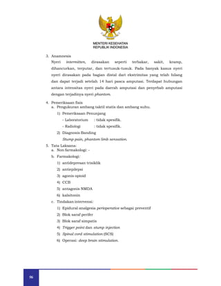 96
MENTERI KESEHATAN
REPUBLIK INDONESIA
3. Anamnesis
Nyeri intermitten, dirasakan seperti terbakar, sakit, kramp,
dihancurkan, terputar, dan tertusuk-tusuk. Pada banyak kasus nyeri
nyeri dirasakan pada bagian distal dari ekstrimitas yang telah hilang
dan dapat terjadi setelah 14 hari pasca amputasi. Terdapat hubungan
antara intensitas nyeri pada daerah amputasi dan penyebab amputasi
dengan terjadinya nyeri phantom.
4. Pemeriksaan fisis
a. Pengukuran ambang taktil statis dan ambang suhu.
1) Pemeriksaan Penunjang
- Laboratorium : tidak spesifik.
- Radiologi : tidak spesifik.
2) Diagnosis Banding
Stump pain, phantom limb sensation.
5. Tata Laksana:
a. Non farmakologi: -
b. Farmakologi:
1) antidepresan trisiklik
2) antiepilepsi
3) agonis opioid
4) CCB
5) antagonis NMDA
6) kalsitonin
c. Tindakan intervensi:
1) Epidural analgesia perioperative sebagai preventif
2) Blok saraf perifer
3) Blok saraf simpatis
4) Trigger point dan stump injection
5) Spinal cord stimulation (SCS)
6) Operasi: deep brain stimulation.
MENTERI KESEHATAN
REPUBLIK INDONESIA
 