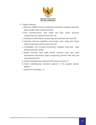 97
MENTERI KESEHATAN
REPUBLIK INDONESIA
6. Tingkat Evidence:
a. Ketamine, NMDA-receptor antagonist memberikan analgesia yang baik
dalam jangka waktu pendek (Level II).
b. Oral controlled-release (CR) morfin dan infus morfin intravena
mengurangi nyeri phantom limb (Level II).
c. Gabapentin efektif dalam mengurangi nyeri phantom limb (Level II).
d. Lidocaine intravena signifikan menurunkan nyeri stump pain tetapi
tidak berefek pada phantom pain (Level II).
e. Amitriptyline and tramadol memberikan analgesia yang baik pada
phantom limb dan stump.
f. Injeksi anestetik lokal pada daerah miofasial yang nyeri pada
kontralateral ekstremitas dapat mengurangi phantom limb pain and
sensations (Level II).
g. Pulsed radiofrequency treatment of the stump neuroma : 0
h. Pulsed radiofrequency treatment adjacent to the ganglion spinale
(DRG): 0
i. Spinal cord stimulation : 0
MENTERI KESEHATAN
REPUBLIK INDONESIA
 