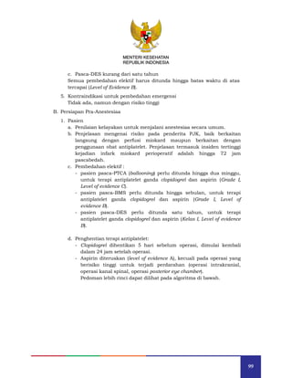 99
MENTERI KESEHATAN
REPUBLIK INDONESIA
c. Pasca-DES kurang dari satu tahun
Semua pembedahan elektif harus ditunda hingga batas waktu di atas
tercapai (Level of Evidence B).
5. Kontraindikasi untuk pembedahan emergensi
Tidak ada, namun dengan risiko tinggi
B. Persiapan Pra-Anestesiaa
1. Pasien
a. Penilaian kelayakan untuk menjalani anestesiaa secara umum.
b. Penjelasan mengenai risiko pada penderita PJK, baik berkaitan
langsung dengan perfusi miokard maupun berkaitan dengan
penggunaan obat antiplatelet. Penjelasan termasuk insiden tertinggi
kejadian infark miokard perioperatif adalah hingga 72 jam
pascabedah.
c. Pembedahan elektif :
- pasien pasca-PTCA (ballooning) perlu ditunda hingga dua minggu,
untuk terapi antiplatelet ganda clopidogrel dan aspirin (Grade I,
Level of evidence C).
- pasien pasca-BMS perlu ditunda hingga sebulan, untuk terapi
antiplatelet ganda clopidogrel dan aspirin (Grade I, Level of
evidence B).
- pasien pasca-DES perlu ditunda satu tahun, untuk terapi
antiplatelet ganda clopidogrel dan aspirin (Kelas I, Level of evidence
B).
d. Penghentian terapi antiplatelet:
- Clopidogrel dihentikan 5 hari sebelum operasi, dimulai kembali
dalam 24 jam setelah operasi.
- Aspirin diteruskan (level of evidence A), kecuali pada operasi yang
berisiko tinggi untuk terjadi perdarahan (operasi intrakranial,
operasi kanal spinal, operasi posterior eye chamber).
Pedoman lebih rinci dapat dilihat pada algoritma di bawah.
MENTERI KESEHATAN
REPUBLIK INDONESIA
 