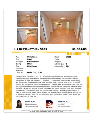 1-100 INDUSTRIAL ROAD $1,900.00
Area Whitehorse MLS® 10122
Type Mixed Taxes
Bus Type Miscellaneous Bldg Sqft
Zoning Other Lot Area (sq) 0
Title Other Lease Lot Area (ac) 0.00
Bus Name
Amenities
Listed By DOME REALTY INC.
COMPANY RENTALS: Unit #1 is - 1 of 2 apartments located on the top floor of an industrial-
commercial building in the Marwell industrial district in Whitehorse. This very open, spacious
rental unit is an ideal staff residence. 3 bedrooms, 1.5 bathrooms, open concept kitchen, living
and dining room. Spacious bedrooms, great mountain views, walk-out to deck. Lots of parking.
Monthly rent is $1900 per month, utilities included - 3-5 year lease term preferred. Unit #2 is the
2nd apartment at $1700 per month and consists of another spacious 2 bedroom apartment with 1
bathroom. Second unit also has an open concept kitchen, dining and living room. Both units are
equipped with a fridge and a stove and in great shape. Compact laundry room with washer &
dryer in hall's common area is shared between the two apartments, shared hallway gives access
to both units. Landlord prefers to rent both to the same company for a lease rate of $3500 per
month. Definitely a "must see"!
SHERRYL JACOBS
867-336-1888
sherryl@sherryljacobs.ca
http://www.domerealty.ca/
DOME REALTY INC.
356-108 Elliott St. Whitehorse, YT.
867-335-7474
http://www.domerealty.ca
The above information is from sources deemed reliable but it should not be relied upon without independent verification.
Not intended to solicit properties already listed for sale. Printed: Feb 13,2016
 