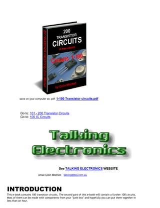 save on your computer as .pdf:   1-100 Transistor circuits.pdf



           Go to: 101 - 200 Transistor Circuits
           Go to: 100 IC Circuits




                                             See TALKING ELECTRONICS WEBSITE
                           email Colin Mitchell: talking@tpg.com.au




INTRODUCTION
This e-book contains 100 transistor circuits. The second part of this e-book will contain a further 100 circuits.
Most of them can be made with components from your "junk box" and hopefully you can put them together in
less than an hour.
 