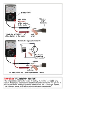 SIMPLEST TRANSISTOR TESTER
The simplest transistor tester uses a 9v battery, 1k resistor and a LED (any
colour). Keep trying a transistor in all different combinations until you get one of
the circuits below. When you push on the two leads, the LED will get brighter.
The transistor will be NPN or PNP and the leads will be identified:
 