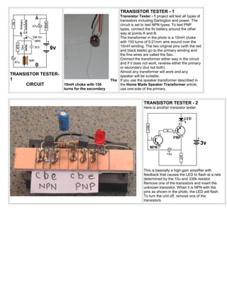 TRANSISTOR TESTER - 1
                                                   Transistor Tester - 1 project will test all types of
                                                   transistors including Darlington and power. The
                                                   circuit is set to test NPN types. To test PNP
                                                   types, connect the 9v battery around the other
                                                   way at points A and B.
                                                   The transformer in the photo is a 10mH choke
                                                   with 150 turns of 0.01mm wire wound over the
                                                   10mH winding. The two original pins (with the red
                                                   and black leads) go to the primary winding and
                                                   the fine wires are called the Sec.
                                                   Connect the transformer either way in the circuit
                                                   and if it does not work, reverse either the primary
                                                   or secondary (but not both).
                                                   Almost any transformer will work and any
TRANSISTOR TESTER-                                 speaker will be suitable.
1                                              The If you use the speaker transformer described in
      CIRCUIT        10mH choke with 150           the Home Made Speaker Transformer article,
                     turns for the secondary       use one-side of the primary.


                                                                   TRANSISTOR TESTER - 2
                                                                   Here is another transistor tester.




                                                                   This is basically a high gain amplifier with
                                                                   feedback that causes the LED to flash at a rate
                                                                   determined by the 10u and 330k resistor.
                                                                   Remove one of the transistors and insert the
                                                                   unknown transistor. When it is NPN with the
                                                                   pins as shown in the photo, the LED will flash.
                                                                   To turn the unit off, remove one of the
                                                                   transistors.
 