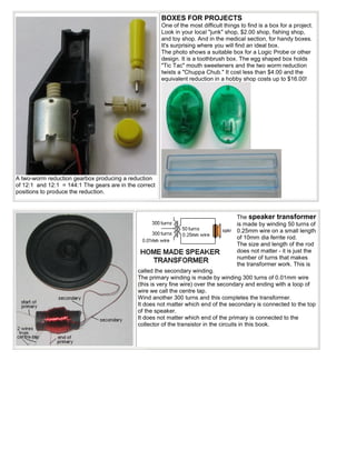 BOXES FOR PROJECTS
                                                        One of the most difficult things to find is a box for a project.
                                                        Look in your local "junk" shop, $2.00 shop, fishing shop,
                                                        and toy shop. And in the medical section, for handy boxes.
                                                        It's surprising where you will find an ideal box.
                                                        The photo shows a suitable box for a Logic Probe or other
                                                        design. It is a toothbrush box. The egg shaped box holds
                                                        "Tic Tac" mouth sweeteners and the two worm reduction
                                                        twists a "Chuppa Chub." It cost less than $4.00 and the
                                                        equivalent reduction in a hobby shop costs up to $16.00!




A two-worm reduction gearbox producing a reduction
of 12:1 and 12:1 = 144:1 The gears are in the correct
positions to produce the reduction.



                                                                                       The speaker transformer
                                                                                       is made by winding 50 turns of
                                                                                       0.25mm wire on a small length
                                                                                       of 10mm dia ferrite rod.
                                                                                       The size and length of the rod
                                                                                       does not matter - it is just the
                                                                                       number of turns that makes
                                                                                       the transformer work. This is
                                              called the secondary winding.
                                              The primary winding is made by winding 300 turns of 0.01mm wire
                                              (this is very fine wire) over the secondary and ending with a loop of
                                              wire we call the centre tap.
                                              Wind another 300 turns and this completes the transformer.
                                              It does not matter which end of the secondary is connected to the top
                                              of the speaker.
                                              It does not matter which end of the primary is connected to the
                                              collector of the transistor in the circuits in this book.
 