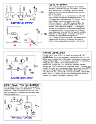 LED on 1.5v SUPPLY
                                                                 A red LED requires about 1.7v before it will start to
                                                                 illuminate - below this voltage - NOTHING! This circuit
                                                                 takes about 12mA to illuminate a red LED using a
                                                                 single cell, but the interesting feature is the way the
                                                                 LED is illuminated.
                                                                 The 1u electrolytic can be considered to be a 1v cell.
                                                                 (If you want to be technical: it charges to about 1.5v -
                                                                 0.2v loss due to collector-emitter = 1.3v and a lost of
                                                                 about 0.2v via collector-emitter in diagram B.)
                                                                 It is firstly charged by the 100R resistor and the 3rd
                                                                 transistor (when it is fully turned ON via the 1k base
                                                                 resistor). This is shown in diagram "A." During this
                                                                 time the second transistor is not turned on and that's
                                                                 why we have omitted it from the diagram. When the
                                                                 second transistor is turned ON, the 1v cell is pulled to
                                                                 the 0v rail and the negative of the cell is actually 1v
                                                                 below the 0v rail as shown in diagram "B."
                                                                 The LED sees 1.5v from the battery and about 1v from
                                                                 the electrolytic and this is sufficient to illuminate it.
                                                                 Follow the two voltages to see how they add to 2.5v.




                                                        3v WHITE LED FLASHER
                                                        This will flash a white LED, on 3v supply and produce a very
                                                        bright flash. The circuit produces a voltage higher than 5v if the
                                                        LED is not in circuit but the LED limits the voltage to its characteristic
                                                        voltage of 3.2v to 3.6v. The circuit takes about 2mA an is actually a
                                                        voltage-doubler (voltage incrementer) arrangement.
                                                        Note the 10k charges the 100u. It does not illuminate the LED
                                                        because the 100u is charging and the voltage across it is always less
                                                        than 3v. When the two transistors conduct, the collector of the BC557
                                                        rises to rail voltage and pulls the 100u HIGH. The negative of the
                                                        100u effectively sits just below the positive rail and the positive of the
                                                        electro is about 2v higher than this. All the energy in the electro is
                                                        pumped into the LED to produce a very bright flash.




BRIGHT FLASH FROM FLAT BATTERY
This circuit will flash a white LED, on a supply from
2v to 6v and produce a very bright flash. The circuit
takes about 2mA and old cells can be used. The
two 100u electros in parallel produce a better flash
when the supply is 6v.
 