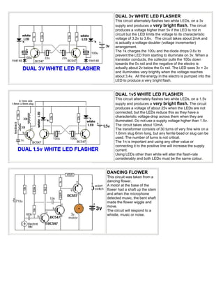 DUAL 3v WHITE LED FLASHER
     This circuit alternately flashes two white LEDs, on a 3v
     supply and produces a very bright flash. The circuit
     produces a voltage higher than 5v if the LED is not in
     circuit but the LED limits the voltage to its characteristic
     voltage of 3.2v to 3.6v. The circuit takes about 2mA and
     is actually a voltage-doubler (voltage incrementer)
     arrangement.
     The 1k charges the 100u and the diode drops 0.6v to
     prevent the LED from starting to illuminate on 3v. When a
     transistor conducts, the collector pulls the 100u down
     towards the 0v rail and the negative of the electro is
     actually about 2v below the 0v rail. The LED sees 3v + 2v
     and illuminates very brightly when the voltage reaches
     about 3.4v. All the energy in the electro is pumped into the
     LED to produce a very bright flash.


     DUAL 1v5 WHITE LED FLASHER
     This circuit alternately flashes two white LEDs, on a 1.5v
     supply and produces a very bright flash. The circuit
     produces a voltage of about 25v when the LEDs are not
     connected, but the LEDs reduce this as they have a
     characteristic voltage-drop across them when they are
     illuminated. Do not use a supply voltage higher than 1.5v.
     The circuit takes about 10mA.
     The transformer consists of 30 turns of very fine wire on a
     1.6mm slug 6mm long, but any ferrite bead or slug can be
     used. The number of turns is not critical.
     The 1n is important and using any other value or
     connecting it to the positive line will increase the supply
     current.
     Using LEDs other than white will alter the flash-rate
     considerably and both LEDs must be the same colour.


DANCING FLOWER
This circuit was taken from a
dancing flower.
A motor at the base of the
flower had a shaft up the stem
and when the microphone
detected music, the bent shaft
made the flower wiggle and
move.
The circuit will respond to a
whistle, music or noise.
 