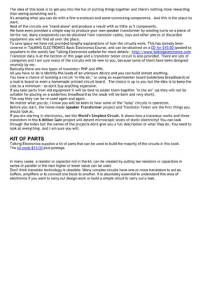 The idea of this book is to get you into the fun of putting things together and there's nothing more rewarding
than seeing something work.
It's amazing what you can do with a few transistors and some connecting components. And this is the place to
start.
Most of the circuits are "stand-alone" and produce a result with as little as 5 components.
We have even provided a simple way to produce your own speaker transformer by winding turns on a piece of
ferrite rod. Many components can be obtained from transistor radios, toys and other pieces of discarded
equipment you will find all over the place.
To save space we have not provided lengthy explanations of how the circuits work. This has already been
covered in TALKING ELECTRONICS Basic Electronics Course, and can be obtained on a CD for $10.00 (posted to
anywhere in the world) See Talking Electronics website for more details: http://www.talkingelectronics.com
Transistor data is at the bottom of this page and a transistor tester circuit is also provided. There are lots of
categories and I am sure many of the circuits will be new to you, because some of them have been designed
recently by me.
Basically there are two types of transistor: PNP and NPN.
All you have to do is identify the leads of an unknown device and you can build almost anything.
You have a choice of building a circuit "in the air," or using an experimenter board (solderless breadboard) or
a matrix board or even a homemade printed circuit board. The choice is up to you but the idea is to keep the
cost to a minimum - so don't buy anything expensive.
If you take parts from old equipment it will be best to solder them together "in the air" (as they will not be
suitable for placing on a solderless breadboard as the leads will be bent and very short).
This way they can be re-used again and again.
No matter what you do, I know you will be keen to hear some of the "noisy" circuits in operation.
Before you start, the home-made Speaker Transformer project and Transistor Tester are the first things you
should look at.
If you are starting in electronics, see the World's Simplest Circuit. It shows how a transistor works and three
transistors in the 6 Million Gain project will detect microscopic levels of static electricity! You can look
through the Index but the names of the projects don't give you a full description of what they do. You need to
look at everything. And I am sure you will.

KIT OF PARTS
Talking Electronics supplies a kit of parts that can be used to build the majority of the circuits in this book.
The kit costs $15.00 plus postage.


In many cases, a resistor or capacitor not in the kit, can be created by putting two resistors or capacitors in
series or parallel or the next higher or lower value can be used.
Don't think transistor technology is obsolete. Many complex circuits have one or more transistors to act as
buffers, amplifiers or to connect one block to another. It is absolutely essential to understand this area of
electronics if you want to carry out design-work or build a simple circuit to carry out a task.
 