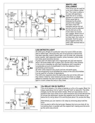 WHITE LINE
                                             FOLLOWER
                                             This circuit can be used for
                                             a toy car to follow a white
                                             line. The motor is either a
                                             3v type with gearing to
                                             steer the car or a rotary
                                             actuator or a servo motor.
                                             When equal light is
                                             detected by the photo
                                             resistors the voltage on
                                             the base of the first
                                             transistor will be mid rail
                                             and the circuit is adjusted
                                             via the 2k2 pot so the
                                             motor does not receive
                                             any voltage. When one of
                                             the LDR's receives more
                                             (or less) light, the motor is
                                             activated. And the same
                                             thing happens when the
                                             other LDR receives less or
                                             more light.


LED DETECTS LIGHT
All LEDs give off light of a particular colour but some LEDs are also
able to detect light. Obviously they are not as good as a device that
has been specially made to detect light; such as solar cell, photocell,
photo resistor, light dependent resistor, photo transistor, photo diode
and other photo sensitive devices.
A green LED will detect light and a high-bright red LED will respond
about 100 times better than a green LED, but the LED in this position
in the circuit is classified as very high impedance and it requires a
considerable amount of amplification to turn the detection into a
worthwhile current-source.
All other LEDs respond very poorly and are not worth trying.
The accompanying circuit amplifies the output of the LED and enables
it to be used for a number of applications.
The LED only responds when the light enters the end of the LED and
this makes it ideal for solar trackers and any time there is a large
difference between the dark and light conditions. It will not detect the
light in a room unless the lamp is very close.


       12v RELAY ON 6V SUPPLY
       This circuit allows a 12v relay to operate on a 6v or 9v supply. Most 12v
       relays need about 12v to "pull-in" but will "hold" on about 6v. The 220u
       charges via the 2k2 and bottom diode. When an input above 1.5v is
       applied to the input of the circuit, both transistors are turned ON and the
       5v across the electrolytic causes the negative end of the electro to go
       below the 0v rail by about 4.5v and this puts about 10v across the relay.

       Alternatively you can rewind a 12v relay by removing about half the
       turns.
       Join up what is left to the terminals. Replace the turns you took off, by
       connecting them in parallel with the original half, making sure the turns
       go the same way around
 