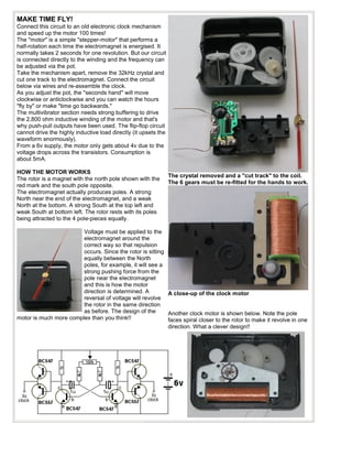 MAKE TIME FLY!
Connect this circuit to an old electronic clock mechanism
and speed up the motor 100 times!
The "motor" is a simple "stepper-motor" that performs a
half-rotation each time the electromagnet is energised. It
normally takes 2 seconds for one revolution. But our circuit
is connected directly to the winding and the frequency can
be adjusted via the pot.
Take the mechanism apart, remove the 32kHz crystal and
cut one track to the electromagnet. Connect the circuit
below via wires and re-assemble the clock.
As you adjust the pot, the "seconds hand" will move
clockwise or anticlockwise and you can watch the hours
"fly by" or make "time go backwards."
The multivibrator section needs strong buffering to drive
the 2,800 ohm inductive winding of the motor and that's
why push-pull outputs have been used. The flip-flop circuit
cannot drive the highly inductive load directly (it upsets the
waveform enormously).
From a 6v supply, the motor only gets about 4v due to the
voltage drops across the transistors. Consumption is
about 5mA.

HOW THE MOTOR WORKS
                                                                 The crystal removed and a "cut track" to the coil.
The rotor is a magnet with the north pole shown with the
                                                                 The 6 gears must be re-fitted for the hands to work.
red mark and the south pole opposite.
The electromagnet actually produces poles. A strong
North near the end of the electromagnet, and a weak
North at the bottom. A strong South at the top left and
weak South at bottom left. The rotor rests with its poles
being attracted to the 4 pole-pieces equally.

                        Voltage must be applied to the
                        electromagnet around the
                        correct way so that repulsion
                        occurs. Since the rotor is sitting
                        equally between the North
                        poles, for example, it will see a
                        strong pushing force from the
                        pole near the electromagnet
                        and this is how the motor
                        direction is determined. A         A close-up of the clock motor
                        reversal of voltage will revolve
                        the rotor in the same direction
                        as before. The design of the       Another clock motor is shown below. Note the pole
motor is much more complex than you think!!                faces spiral closer to the rotor to make it revolve in one
                                                           direction. What a clever design!!
 