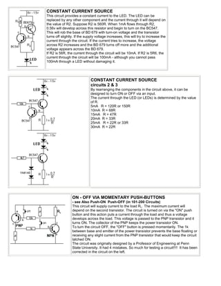 CONSTANT CURRENT SOURCE
This circuit provides a constant current to the LED. The LED can be
replaced by any other component and the current through it will depend on
the value of R2. Suppose R2 is 560R. When 1mA flows through R2,
0.56v will develop across this resistor and begin to turn on the BC547.
This will rob the base of BD 679 with turn-on voltage and the transistor
turns off slightly. If the supply voltage increases, this will try to increase the
current through the circuit. If the current tries to increase, the voltage
across R2 increases and the BD 679 turns off more and the additional
voltage appears across the BD 679.
If R2 is 56R, the current through the circuit will be 10mA. If R2 is 5R6, the
current through the circuit will be 100mA - although you cannot pass
100mA through a LED without damaging it.




                              CONSTANT CURRENT SOURCE
                              circuits 2 & 3
                              By rearranging the components in the circuit above, it can be
                              designed to turn ON or OFF via an input.
                              The current through the LED (or LEDs) is determined by the value
                              of R.
                              5mA R = 120R or 150R
                              10mA R = 68R
                              15mA R = 47R
                              20mA R = 33R
                              25mA R = 22R or 33R
                              30mA R = 22R




                 ON - OFF VIA MOMENTARY PUSH-BUTTONS
                 - see Also Push-ON Push-OFF (in 101-200 Circuits)
                 This circuit will supply current to the load RL. The maximum current will
                 depend on the second transistor. The circuit is turned on via the "ON" push
                 button and this action puts a current through the load and thus a voltage
                 develops across the load. This voltage is passed to the PNP transistor and it
                 turns ON. The collector of the PNP keeps the power transistor ON.
                 To turn the circuit OFF, the "OFF" button is pressed momentarily. The 1k
                 between base and emitter of the power transistor prevents the base floating or
                 receiving any slight current from the PNP transistor that would keep the circuit
                 latched ON.
                 The circuit was originally designed by a Professor of Engineering at Penn
                 State University. It had 4 mistakes. So much for testing a circuit!!!! It has been
                 corrected in the circuit on the left.
 