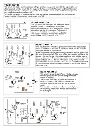TOUCH SWITCH
This circuit detects the skin resistance of a finger to deliver a very small current to the super-alpha pair
of transistors to turn the circuit ON. The output of the "super transistor" turns on the BC 557 transistor.
The voltage on the top of the globe is passed to the front of the circuit via the 4M7 to take the place of
your finger and the circuit remains ON.
To turn the circuit OFF, a finger on the OFF pads will activate the first transistor and this will rob the
"super transistor" of voltage and the circuit will turn OFF.


                                       SIGNAL INJECTOR
                                       This circuit is rich in harmonics and is ideal for testing
                                       amplifier circuits. To find a fault in an amplifier,
                                       connect the earth clip to the 0v rail and move through
                                       each stage, starting at the speaker. An increase in
                                       volume should be heard at each preceding stage.
                                       This Injector will also go through the IF stages of
                                       radios and FM sound sections in TV's.




                                              LIGHT ALARM - 1
                                              This circuit operates when the Light Dependent Resistor receives light.
                                              When no light falls on the LDR, its resistance is high and the transistor
                                              driving the speaker is not turned on.
                                              When light falls on the LDR its resistance decreases and the collector of
                                              the second transistor falls. This turns off the first transistor slightly via the
                                              second 100n and the first 100n puts an additional spike into the base of
                                              the second transistor. This continues until the second transistor is turned
                                              on as hard as it can go. The first 100n is now nearly charged and it
                                              cannot keep the second transistor turned on. The second transistor starts
                                              to turn off and both transistors swap conditions to produce the second
                                              half of the cycle.



                                                     LIGHT ALARM - 2
                                                     This circuit is similar to Light Alarm -1 but produces a
                                                     louder output due to the speaker being connected
                                                     directly to the circuit.
                                                     The circuit is basically a high-gain amplifier that is
                                                     turned on initially by the LDR and then the 10n
                                                     keeps the circuit turning on until it can turn on no
                                                     more.
                                                     The circuit then starts to turn off and eventually turns
                                                     off completely. The current through the LDR starts
                                                     the cycle again.
 