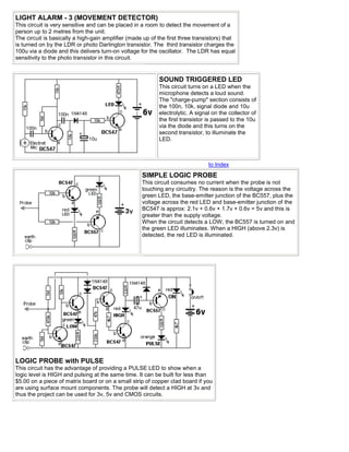 LIGHT ALARM - 3 (MOVEMENT DETECTOR)
This circuit is very sensitive and can be placed in a room to detect the movement of a
person up to 2 metres from the unit.
The circuit is basically a high-gain amplifier (made up of the first three transistors) that
is turned on by the LDR or photo Darlington transistor. The third transistor charges the
100u via a diode and this delivers turn-on voltage for the oscillator. The LDR has equal
sensitivity to the photo transistor in this circuit.


                                                            SOUND TRIGGERED LED
                                                            This circuit turns on a LED when the
                                                            microphone detects a loud sound.
                                                            The "charge-pump" section consists of
                                                            the 100n, 10k, signal diode and 10u
                                                            electrolytic. A signal on the collector of
                                                            the first transistor is passed to the 10u
                                                            via the diode and this turns on the
                                                            second transistor, to illuminate the
                                                            LED.



                                                                                 to Index
                                                    SIMPLE LOGIC PROBE
                                                    This circuit consumes no current when the probe is not
                                                    touching any circuitry. The reason is the voltage across the
                                                    green LED, the base-emitter junction of the BC557, plus the
                                                    voltage across the red LED and base-emitter junction of the
                                                    BC547 is approx: 2.1v + 0.6v + 1.7v + 0.6v = 5v and this is
                                                    greater than the supply voltage.
                                                    When the circuit detects a LOW, the BC557 is turned on and
                                                    the green LED illuminates. When a HIGH (above 2.3v) is
                                                    detected, the red LED is illuminated.




LOGIC PROBE with PULSE
This circuit has the advantage of providing a PULSE LED to show when a
logic level is HIGH and pulsing at the same time. It can be built for less than
$5.00 on a piece of matrix board or on a small strip of copper clad board if you
are using surface mount components. The probe will detect a HIGH at 3v and
thus the project can be used for 3v, 5v and CMOS circuits.
 