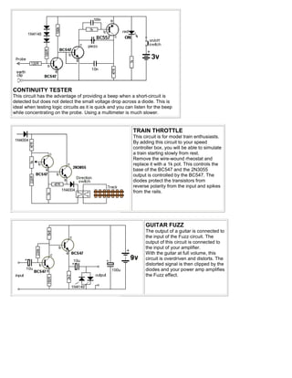 CONTINUITY TESTER
This circuit has the advantage of providing a beep when a short-circuit is
detected but does not detect the small voltage drop across a diode. This is
ideal when testing logic circuits as it is quick and you can listen for the beep
while concentrating on the probe. Using a multimeter is much slower.


                                                            TRAIN THROTTLE
                                                            This circuit is for model train enthusiasts.
                                                            By adding this circuit to your speed
                                                            controller box, you will be able to simulate
                                                            a train starting slowly from rest.
                                                            Remove the wire-wound rheostat and
                                                            replace it with a 1k pot. This controls the
                                                            base of the BC547 and the 2N3055
                                                            output is controlled by the BC547. The
                                                            diodes protect the transistors from
                                                            reverse polarity from the input and spikes
                                                            from the rails.




                                                                  GUITAR FUZZ
                                                                  The output of a guitar is connected to
                                                                  the input of the Fuzz circuit. The
                                                                  output of this circuit is connected to
                                                                  the input of your amplifier.
                                                                  With the guitar at full volume, this
                                                                  circuit is overdriven and distorts. The
                                                                  distorted signal is then clipped by the
                                                                  diodes and your power amp amplifies
                                                                  the Fuzz effect.
 