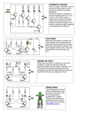 STRENGTH TESTER
                  This is a simple "staircase" circuit in
                  which the LEDs come on as the
                  resistance between the probes
                  decreases.
                  When the voltage on the base of
                  the first transistor sees 0.6v + 0.6v
                  + 0.6v = 1.8v, LED1 comes on.
                  LEDs 1&2 will come on when the
                  voltage rises a further 0.6v. The
                  amount of pressure needed on the
                  probes to produce a result, depends
                  on the setting of the 200k pot.




            FOG HORN
            When the push-button is pressed, the
            100u will take time to charge and this
            will provide the rising pitch and volume.
            When the push-button is released, the
            level and pitch will die away. This is the
            characteristic sound of a ship's fog
            horn.




HEADS OR TAILS
When the push-button is pressed, the circuit will
oscillate at a high rate and both LEDs will
illuminate. When the push button is released, one
of the LEDs will remain illuminated. The 50k is
designed to equalise the slightly different values on
each half of the circuit and prevent a "bias."




             ROBOT MAN
             This multivibrator circuit will
             flash the Robot Man's eyes
             as shown in the photo. The
             kit of components is
             available from Talking
             Electronics for $8.50 plus
             postage. Send an email to
             find out the cost of postage:
             talking@tpg.com.au
 