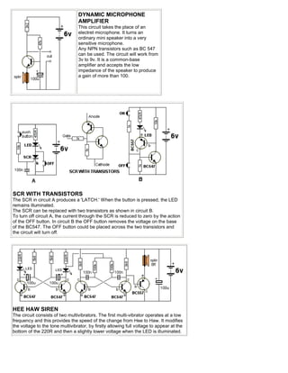 DYNAMIC MICROPHONE
                                 AMPLIFIER
                                 This circuit takes the place of an
                                 electret microphone. It turns an
                                 ordinary mini speaker into a very
                                 sensitive microphone.
                                 Any NPN transistors such as BC 547
                                 can be used. The circuit will work from
                                 3v to 9v. It is a common-base
                                 amplifier and accepts the low
                                 impedance of the speaker to produce
                                 a gain of more than 100.




SCR WITH TRANSISTORS
The SCR in circuit A produces a 'LATCH.' When the button is pressed, the LED
remains illuminated.
The SCR can be replaced with two transistors as shown in circuit B.
To turn off circuit A, the current through the SCR is reduced to zero by the action
of the OFF button. In circuit B the OFF button removes the voltage on the base
of the BC547. The OFF button could be placed across the two transistors and
the circuit will turn off.




HEE HAW SIREN
The circuit consists of two multivibrators. The first multi-vibrator operates at a low
frequency and this provides the speed of the change from Hee to Haw. It modifies
the voltage to the tone multivibrator, by firstly allowing full voltage to appear at the
bottom of the 220R and then a slightly lower voltage when the LED is illuminated.
 