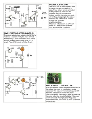DOOR-KNOB ALARM
                                                           This circuit can be used to detect when
                                                           someone touches the handle of a
                                                           door. A loop of bare wire is connected
                                                           to the point "touch plate" and the
                                                           project is hung on the door-knob.
                                                           Anyone touching the metal door-knob
                                                           will kill the pulses going to the second
                                                           transistor and it will turn off. This will
                                                           activate the "high-gain"
                                                           amplifier/oscillator.
                                                           The circuit will also work as a "Touch
                                                           Plate" as it does not rely on mains
                                                           hum, as many other circuits do.



SIMPLE MOTOR SPEED CONTROL
This circuit is better than reducing the RPM of a
motor via a resistor. Firstly it is more efficient.
And secondly it gives the motor a set of pulses
and this allows it to start at low RPM. It's a
simple Pulse-Width circuit or Pulse-Circuit.




                                                      MOTOR SPEED CONTROLLER
                                                      Most simple motor speed controllers simply reduce
                                                      the voltage to a motor by introducing a series
                                                      resistance. This reduces the motor's torque and if
                                                      the motor is stopped, it will not start again.
                                                      This circuit detects the pulses of noise produced by
                                                      the motor to turn the circuit off slightly. If the motor
                                                      becomes loaded, the amplitude of the pulses
                                                      decreases and the circuit turns on more to deliver a
                                                      higher current.
 
