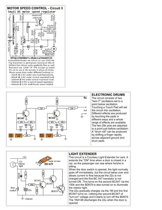 MOTOR SPEED CONTROL - Circuit 3




                                                      ELECTRONIC DRUMS
                                                      The circuit consists of two
                                                      "twin-T" oscillators set to a
                                                      point below oscillation.
                                                      Touching a Touch Pad will set
                                                      the circuit into oscillation.
                                                      Different effects are produced
                                                      by touching the pads in
                                                      different ways and a whole
                                                      range of effects are available.
                                                      The two 25k pots are adjusted
                                                      to a point just before oscillation.
                                                      A "drum roll" can be produced
                                                      by shifting a finger rapidly
                                                      across adjacent ground and
                                                      drum pads.




                                  LIGHT EXTENDER
                                  This circuit is a Courtesy Light Extender for cars. It
                                  extends the "ON" time when a door is closed in a
                                  car, so the passenger can see where he/she is
                                  sitting.
                                  When the door switch is opened, the light normally
                                  goes off immediately, but the circuit takes over and
                                  allows current to flow because the 22u is not
                                  charged and the first BC 547 transistor is not
                                  turned ON. This turns on the second BC547 via the
                                  100k and the BD679 is also turned on to illuminate
                                  the interior light.
                                  The 22u gradually charges via the 1M and the first
                                  BC547 turns on, robbing the second BC547 of
                                  "turn-on" voltage and it starts to turn off the BD679.
                                  The 1N4148 discharges the 22u when the door is
                                  opened.
 