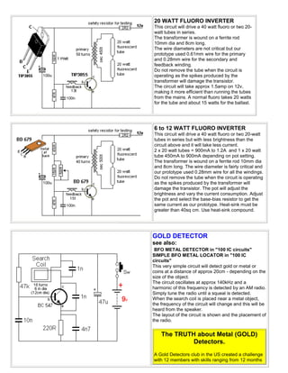 20 WATT FLUORO INVERTER
This circuit will drive a 40 watt fluoro or two 20-
watt tubes in series.
The transformer is wound on a ferrite rod
10mm dia and 8cm long.
The wire diameters are not critical but our
prototype used 0.61mm wire for the primary
and 0.28mm wire for the secondary and
feedback winding.
Do not remove the tube when the circuit is
operating as the spikes produced by the
transformer will damage the transistor.
The circuit will take approx 1.5amp on 12v,
making it more efficient than running the tubes
from the mains. A normal fluoro takes 20 watts
for the tube and about 15 watts for the ballast.




6 to 12 WATT FLUORO INVERTER
This circuit will drive a 40 watt fluoro or two 20-watt
tubes in series but with less brightness than the
circuit above and it will take less current.
2 x 20 watt tubes = 900mA to 1.2A and 1 x 20 watt
tube 450mA to 900mA depending on pot setting.
The transformer is wound on a ferrite rod 10mm dia
and 8cm long. The wire diameter is fairly critical and
our prototype used 0.28mm wire for all the windings.
Do not remove the tube when the circuit is operating
as the spikes produced by the transformer will
damage the transistor. The pot will adjust the
brightness and vary the current consumption. Adjust
the pot and select the base-bias resistor to get the
same current as our prototype. Heat-sink must be
greater than 40sq cm. Use heat-sink compound.




GOLD DETECTOR
see also:
 BFO METAL DETECTOR in "100 IC circuits"
SIMPLE BFO METAL LOCATOR in "100 IC
circuits"
This very simple circuit will detect gold or metal or
coins at a distance of approx 20cm - depending on the
size of the object.
The circuit oscillates at approx 140kHz and a
harmonic of this frequency is detected by an AM radio.
Simply tune the radio until a squeal is detected.
When the search coil is placed near a metal object,
the frequency of the circuit will change and this will be
heard from the speaker.
The layout of the circuit is shown and the placement of
the radio.


    The TRUTH about Metal (GOLD)
             Detectors.
A Gold Detectors club in the US created a challenge
with 12 members with skills ranging from 12 months
 