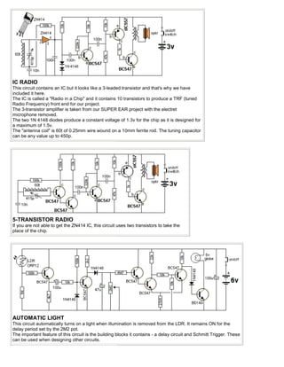 IC RADIO
This circuit contains an IC but it looks like a 3-leaded transistor and that's why we have
included it here.
The IC is called a "Radio in a Chip" and it contains 10 transistors to produce a TRF (tuned
Radio Frequency) front end for our project.
The 3-transistor amplifier is taken from our SUPER EAR project with the electret
microphone removed.
The two 1N 4148 diodes produce a constant voltage of 1.3v for the chip as it is designed for
a maximum of 1.5v.
The "antenna coil" is 60t of 0.25mm wire wound on a 10mm ferrite rod. The tuning capacitor
can be any value up to 450p.




5-TRANSISTOR RADIO
If you are not able to get the ZN414 IC, this circuit uses two transistors to take the
place of the chip.




AUTOMATIC LIGHT
This circuit automatically turns on a light when illumination is removed from the LDR. It remains ON for the
delay period set by the 2M2 pot.
The important feature of this circuit is the building blocks it contains - a delay circuit and Schmitt Trigger. These
can be used when designing other circuits.
 