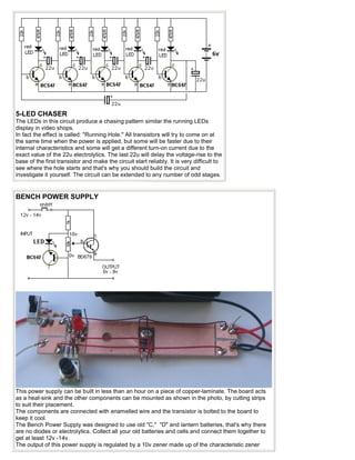 5-LED CHASER
The LEDs in this circuit produce a chasing pattern similar the running LEDs
display in video shops.
In fact the effect is called: "Running Hole." All transistors will try to come on at
the same time when the power is applied, but some will be faster due to their
internal characteristics and some will get a different turn-on current due to the
exact value of the 22u electrolytics. The last 22u will delay the voltage-rise to the
base of the first transistor and make the circuit start reliably. It is very difficult to
see where the hole starts and that's why you should build the circuit and
investigate it yourself. The circuit can be extended to any number of odd stages.


BENCH POWER SUPPLY




This power supply can be built in less than an hour on a piece of copper-laminate. The board acts
as a heat-sink and the other components can be mounted as shown in the photo, by cutting strips
to suit their placement.
The components are connected with enamelled wire and the transistor is bolted to the board to
keep it cool.
The Bench Power Supply was designed to use old "C," "D" and lantern batteries, that's why there
are no diodes or electrolytics. Collect all your old batteries and cells and connect them together to
get at least 12v -14v.
The output of this power supply is regulated by a 10v zener made up of the characteristic zener
 