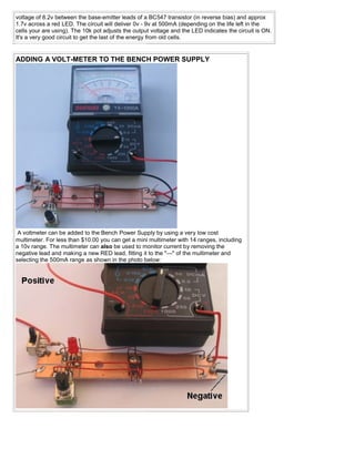 voltage of 8.2v between the base-emitter leads of a BC547 transistor (in reverse bias) and approx
1.7v across a red LED. The circuit will deliver 0v - 9v at 500mA (depending on the life left in the
cells your are using). The 10k pot adjusts the output voltage and the LED indicates the circuit is ON.
It's a very good circuit to get the last of the energy from old cells.


ADDING A VOLT-METER TO THE BENCH POWER SUPPLY




 A voltmeter can be added to the Bench Power Supply by using a very low cost
multimeter. For less than $10.00 you can get a mini multimeter with 14 ranges, including
a 10v range. The multimeter can also be used to monitor current by removing the
negative lead and making a new RED lead, fitting it to the "—" of the multimeter and
selecting the 500mA range as shown in the photo below:
 