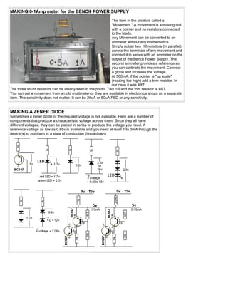 MAKING 0-1Amp meter for the BENCH POWER SUPPLY
                                                              The item in the photo is called a
                                                              "Movement." A movement is a moving coil
                                                              with a pointer and no resistors connected
                                                              to the leads.
                                                              Any Movement can be converted to an
                                                              ammeter without any mathematics.
                                                              Simply solder two 1R resistors (in parallel)
                                                              across the terminals of any movement and
                                                              connect it in series with an ammeter on the
                                                              output of the Bench Power Supply. The
                                                              second ammeter provides a reference so
                                                              you can calibrate the movement. Connect
                                                              a globe and increase the voltage.
                                                              At 500mA, if the pointer is "up scale"
                                                              (reading too high) add a trim-resistor. In
                                                              our case it was 4R7.
The three shunt resistors can be clearly seen in the photo. Two 1R and the trim resistor is 4R7.
You can get a movement from an old multimeter or they are available in electronics shops as a separate
item. The sensitivity does not matter. It can be 20uA or 50uA FSD or any sensitivity.


MAKING A ZENER DIODE
Sometimes a zener diode of the required voltage is not available. Here are a number of
components that produce a characteristic voltage across them. Since they all have
different voltages, they can be placed in series to produce the voltage you need. A
reference voltage as low as 0.65v is available and you need at least 1 to 3mA through the
device(s) to put them in a state of conduction (breakdown).
 