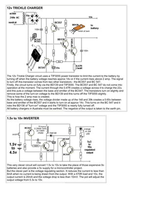 12v TRICKLE CHARGER




The 12v Trickle Charger circuit uses a TIP3055 power transistor to limit the current to the battery by
turning off when the battery voltage reaches approx 14v or if the current rises above 2 amp. The signal
to turn off this transistor comes from two other transistors - the BC557 and BC 547.
Firstly, the circuit turns on fully via the BD139 and TIP3055. The BC557 and BC 547 do not come into
operation at the moment. The current through the 0.47R creates a voltage across it to charge the 22u
and this puts a voltage between the base and emitter of the BC547. The transistors turn on slightly and
remove some of the turn-on voltage to the BD139 and this turns off the TIP3055 slightly.
This is how the 2 amp max is created.
As the battery voltage rises, the voltage divider made up of the 1k8 and 39k creates a 0.65v between
base and emitter of the BC557 and it starts to turn on at approx 14v. This turns on the BC 547 and it
robs the BD136 of "turn-on" voltage and the TIP3055 is nearly fully turned off.
All battery chargers in Australia must be earthed. The negative of the output is taken to the earth pin.


1.5v to 10v INVERTER




This very clever circuit will convert 1.5v to 10v to take the place of those expensive 9v
batteries and also provide a 5v supply for a microcontroller project.
But the clever part is the voltage regulating section. It reduces the current to less than
8mA when no current is being drawn from the output. With a 470R load and 10v, the
output current is 20mA and the voltage drop is less than 10mV. The pot will adjust the
output voltage from 5.3v to 10v.
 