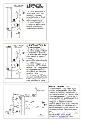 5v REGULATED
SUPPLY FROM 3V

This circuit will produce a
5v regulated output from 2
cells (3v). The output
current is limited to 50mA
but will be ideal for many
microcontroller circuits.
The output voltage is set
to 5v by the 3k9 and 560R
resistors, making up a
voltage divider network.




9v SUPPLY FROM 3V
You can replace a 9v
battery with this circuit.
The output is about 10.4v on
no load and 9.6v @30mA .
The advantage is the voltage
stays over 9v for the life of
the cells.
A normal 9v battery drops to
7v very quickly.
The output voltage is set to
9-10v by the 6k8 and 390R
resistors. The 470R gives the
circuit an idling current of
about 20mA and the spikes
are about 75mV.
By increasing the 470R, the
quiescent current decreases
but the voltage drops more
when the current is 30mA.


                                27MHz TRANSMITTER
                                The transmitter is a very simple crystal
                                oscillator. The heart of the circuit is the
                                tuned circuit consisting of the primary of
                                the transformer and a 10p capacitor. The
                                frequency is adjusted by a ferrite slug in
                                the centre of the coil until it is exactly the
                                same as the crystal. The transistor is
                                configured as a common emitter
                                amplifier. It has a 390R on the emitter for
                                biasing purposes and prevents a high
                                current passing through the transistor as
                                the resistance of the transformer is very
                                low.
                                The "pi" network matches the antenna to
                                the output of the circuit. See full
                                description in 27MHz Links article.
 
