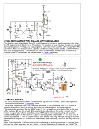 27MHz TRANSMITTER WITH SQUARE-WAVE OSCILLATOR
The circuit consists of two blocks. Block 1is a multivibrator and this has an equal mark/space ratio to turn
the RF stage on and off. Block 2 is an RF oscillator. The feedback to keep the stage operating is provided
by the 27p capacitor. The frequency-producing items are the coil (made up of the full 7 turns) and the 47p
air trimmer. These two items are called a parallel tuned circuit. They are also called a TANK CIRCUIT as
they store energy just like a TANK of water and pass it to the antenna. The frequency of the circuit is
adjusted by the 47p air trimmer. See full description in 27MHz Links article.




27MHz RECEIVER-2
This circuit matches with the 27MHz Transmitter with Square-wave Oscillator. See full description on
Talking Electronics website: 27MHz Links article.
The receiver frequency is fixed. The transmitter is adjusted to suit the receiver. The 3-27p trimmer is
adjusted for maximum gain (10p trimmer and 5p6 in our case) and this is a critical adjustment.
The base-emitter junction of the first BC547 sets 0.7v (as it is heavily turned on by the 10k) on the base
of the oscillator Q1, and this is fixed. Q1 is very lightly turned on (due to the emitter resistor), and this
makes it very sensitive when it is oscillating. Any 27MHz signal from the surroundings will upset the
oscillator and any tone in the signal will be passed to the stages for amplification. The coil is 13 turns. It
can be replaced with 11 turns of 0.25mm wire on 3mm dia slug 7mm long. Although the original Russian
product worked very well, our prototype did not have very good sensitivity. The circuit was very difficult to
set-up.
Note: When making the 27uH inductor and checking its value on an inductance meter; if the meter does
not read low values accurately, put two inductors in series. Measure the first inductor, say 100uH. The
 