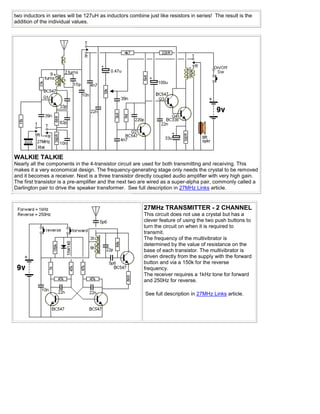 two inductors in series will be 127uH as inductors combine just like resistors in series! The result is the
addition of the individual values.




WALKIE TALKIE
Nearly all the components in the 4-transistor circuit are used for both transmitting and receiving. This
makes it a very economical design. The frequency-generating stage only needs the crystal to be removed
and it becomes a receiver. Next is a three transistor directly coupled audio amplifier with very high gain.
The first transistor is a pre-amplifier and the next two are wired as a super-alpha pair, commonly called a
Darlington pair to drive the speaker transformer. See full description in 27MHz Links article.


                                                          27MHz TRANSMITTER - 2 CHANNEL
                                                          This circuit does not use a crystal but has a
                                                          clever feature of using the two push buttons to
                                                          turn the circuit on when it is required to
                                                          transmit.
                                                          The frequency of the multivibrator is
                                                          determined by the value of resistance on the
                                                          base of each transistor. The multivibrator is
                                                          driven directly from the supply with the forward
                                                          button and via a 150k for the reverse
                                                          frequency.
                                                          The receiver requires a 1kHz tone for forward
                                                          and 250Hz for reverse.

                                                          See full description in 27MHz Links article.
 