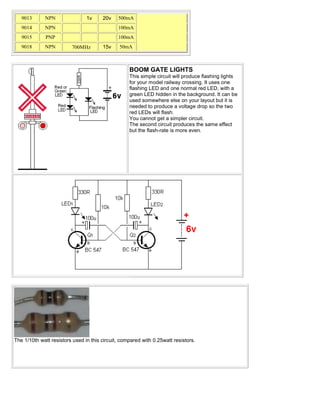 9013      NPN                1v     20v    500mA
   9014      NPN                              100mA
   9015       PNP                             100mA
   9018      NPN         700MHz        15v     50mA



                                                   BOOM GATE LIGHTS
                                                   This simple circuit will produce flashing lights
                                                   for your model railway crossing. It uses one
                                                   flashing LED and one normal red LED, with a
                                                   green LED hidden in the background. It can be
                                                   used somewhere else on your layout but it is
                                                   needed to produce a voltage drop so the two
                                                   red LEDs will flash.
                                                   You cannot get a simpler circuit.
                                                   The second circuit produces the same effect
                                                   but the flash-rate is more even.




The 1/10th watt resistors used in this circuit, compared with 0.25watt resistors.
 