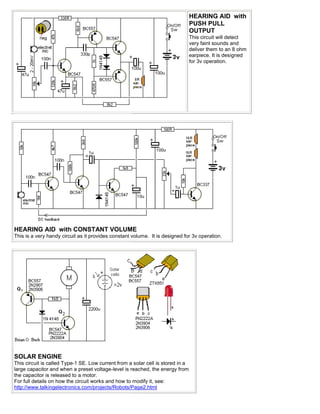 HEARING AID with
                                                                                 PUSH PULL
                                                                                 OUTPUT
                                                                                 This circuit will detect
                                                                                 very faint sounds and
                                                                                 deliver them to an 8 ohm
                                                                                 earpiece. It is designed
                                                                                 for 3v operation.




HEARING AID with CONSTANT VOLUME
This is a very handy circuit as it provides constant volume. It is designed for 3v operation.




SOLAR ENGINE
This circuit is called Type-1 SE. Low current from a solar cell is stored in a
large capacitor and when a preset voltage-level is reached, the energy from
the capacitor is released to a motor.
For full details on how the circuit works and how to modify it, see:
http://www.talkingelectronics.com/projects/Robots/Page2.html
 