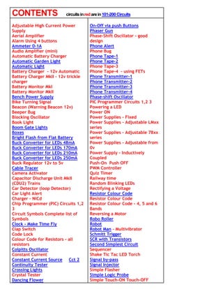 CONTENTS                 circuits in red are in 101-200 Circuits

Adjustable High Current Power          On-Off via push Buttons
Supply                                 Phaser Gun
Aerial Amplifier                       Phase-Shift Oscillator - good
Alarm Using 4 buttons                  design
Ammeter 0-1A                           Phone Alert
Audio Amplifier (mini)                 Phone Bug
Automatic Battery Charger              Phone Tape-1
Automatic Garden Light                 Phone Tape-2
Automatic Light                        Phone Tape-3
Battery Charger - 12v Automatic        Phone Tape-4 - using FETs
Battery Charger MkII - 12v trickle     Phone Transmitter-1
charger                                Phone Transmitter-2
Battery Monitor MkI                    Phone Transmitter-3
Battery Monitor MkII                   Phone Transmitter-4
Bench Power Supply                     Phase-shift Oscillator
Bike Turning Signal                    PIC Programmer Circuits 1,2 3
Beacon (Warning Beacon 12v)            Powering a LED
Beeper Bug                             Power ON
Blocking Oscillator                    Power Supplies - Fixed
Book Light                             Power Supplies - Adjustable LMxx
Boom Gate Lights                       series
Boxes                                  Power Supplies - Adjustable 78xx
Bright Flash from Flat Battery         series
Buck Converter for LEDs 48mA           Power Supplies - Adjustable from
Buck Converter for LEDs 170mA          0v
Buck Converter for LEDs 210mA          Power Supply - Inductively
Buck Converter for LEDs 250mA          Coupled
Buck Regulator 12v to 5v               Push-On Push OFF
Cable Tracer                           PWM Controller
Camera Activator                       Quiz Timer
Capacitor Discharge Unit MkII          Railway time
(CDU2) Trains                          Random Blinking LEDs
Car Detector (loop Detector)           Rectifying a Voltage
Car Light Alert                        Resistor Colour Code
Charger - NiCd                         Resistor Colour Code
Chip Programmer (PIC) Circuits 1,2     Resistor Colour Code - 4, 5 and 6
3                                      Bands
Circuit Symbols Complete list of       Reversing a Motor
Symbols                                Robo Roller
Clock - Make Time Fly                  Robot
Clap Switch                            Robot Man - Multivibrator
Code Lock                              Schmitt Trigger
Colour Code for Resistors - all        SCR with Transistors
resistors                              Second Simplest Circuit
Colpitts Oscillator                    Sequencer
Constant Current                       Shake Tic Tac LED Torch
Constant Current Source Cct 2          Signal by-pass
Continuity Tester                      Signal Injector
Crossing Lights                        Simple Flasher
Crystal Tester                         Simple Logic Probe
Dancing Flower                         Simple Touch-ON Touch-OFF
 