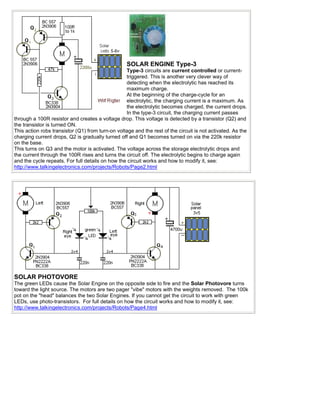 SOLAR ENGINE Type-3
                                                  Type-3 circuits are current controlled or current-
                                                  triggered. This is another very clever way of
                                                  detecting when the electrolytic has reached its
                                                  maximum charge.
                                                  At the beginning of the charge-cycle for an
                                                  electrolytic, the charging current is a maximum. As
                                                  the electrolytic becomes charged, the current drops.
                                                  In the type-3 circuit, the charging current passes
through a 100R resistor and creates a voltage drop. This voltage is detected by a transistor (Q2) and
the transistor is turned ON.
This action robs transistor (Q1) from turn-on voltage and the rest of the circuit is not activated. As the
charging current drops, Q2 is gradually turned off and Q1 becomes turned on via the 220k resistor
on the base.
This turns on Q3 and the motor is activated. The voltage across the storage electrolytic drops and
the current through the 100R rises and turns the circuit off. The electrolytic begins to charge again
and the cycle repeats. For full details on how the circuit works and how to modify it, see:
http://www.talkingelectronics.com/projects/Robots/Page2.html




SOLAR PHOTOVORE
The green LEDs cause the Solar Engine on the opposite side to fire and the Solar Photovore turns
toward the light source. The motors are two pager "vibe" motors with the weights removed. The 100k
pot on the "head" balances the two Solar Engines. If you cannot get the circuit to work with green
LEDs, use photo-transistors. For full details on how the circuit works and how to modify it, see:
http://www.talkingelectronics.com/projects/Robots/Page4.html
 