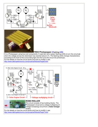 FRED Photopopper (Flashing LED)
It is a Photopopper using low-cost components. It uses two red or green flashing LEDs to turn the circuit on
when the voltage across the electrolytic has reached about 2.7v. The flashing LEDs change characteristics
according to the level of the surrounding light and this turns the circuit into phototropic.
For full details on how the circuit works and how to modify it, see:
http://www.talkingelectronics.com/projects/Robots/Page6.html




                               ROBO ROLLER
                                The circuit consists of two building blocks. The
                                Photopopper circuit and a voltage multiplying (or
                                voltage increasing) circuit from a Solar Charger
                                project.
For full details on how the circuit works and how to modify it, see:
http://www.talkingelectronics.com/projects/Robots/Page7.html
 